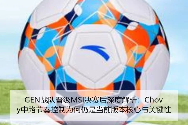 GEN战队晋级MSI决赛后深度解析：Chovy中路节奏控制为何仍是当前版本核心与关键性