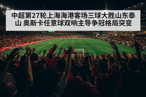 中超第27轮上海海港客场三球大胜山东泰山 奥斯卡任意球双响主导争冠格局突变